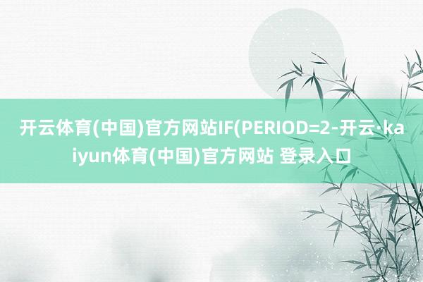 开云体育(中国)官方网站IF(PERIOD=2-开云·kaiyun体育(中国)官方网站 登录入口