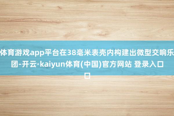 体育游戏app平台在38毫米表壳内构建出微型交响乐团-开云·kaiyun体育(中国)官方网站 登录入口