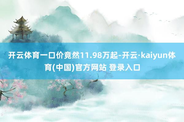 开云体育一口价竟然11.98万起-开云·kaiyun体育(中国)官方网站 登录入口