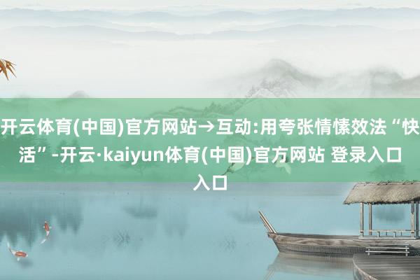 开云体育(中国)官方网站→互动:用夸张情愫效法“快活”-开云·kaiyun体育(中国)官方网站 登录入口
