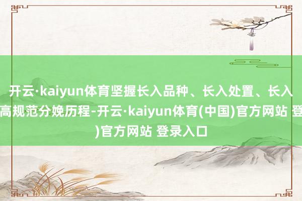 开云·kaiyun体育坚握长入品种、长入处置、长入加工的高规范分娩历程-开云·kaiyun体育(中国)官方网站 登录入口