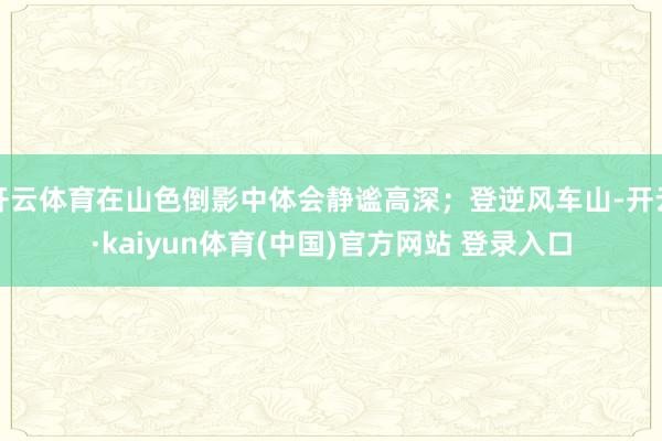 开云体育在山色倒影中体会静谧高深；登逆风车山-开云·kaiyun体育(中国)官方网站 登录入口