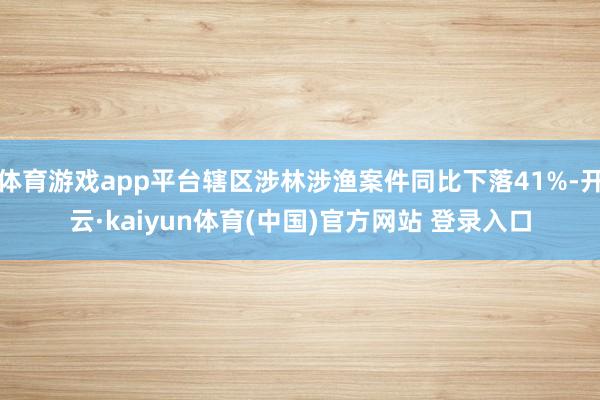 体育游戏app平台辖区涉林涉渔案件同比下落41%-开云·kaiyun体育(中国)官方网站 登录入口