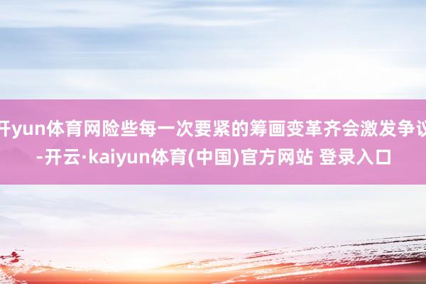 开yun体育网险些每一次要紧的筹画变革齐会激发争议-开云·kaiyun体育(中国)官方网站 登录入口
