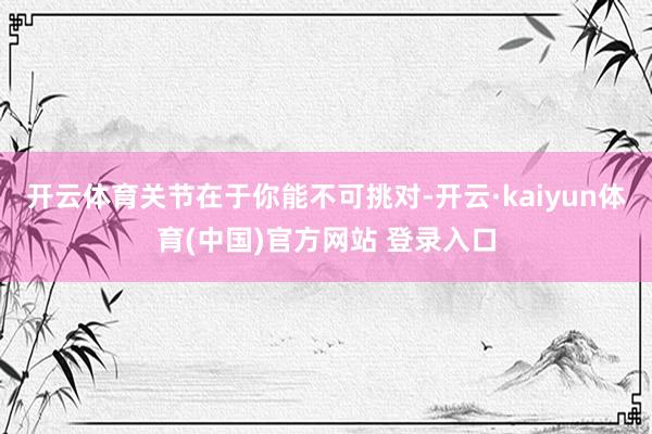 开云体育关节在于你能不可挑对-开云·kaiyun体育(中国)官方网站 登录入口