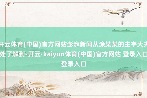 开云体育(中国)官方网站澎湃新闻从涂某某的主宰大夫处了解到-开云·kaiyun体育(中国)官方网站 登录入口