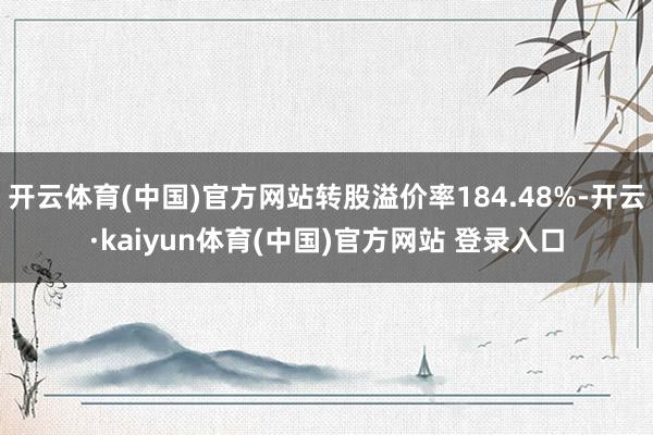 开云体育(中国)官方网站转股溢价率184.48%-开云·kaiyun体育(中国)官方网站 登录入口
