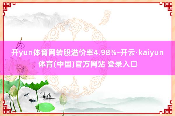 开yun体育网转股溢价率4.98%-开云·kaiyun体育(中国)官方网站 登录入口