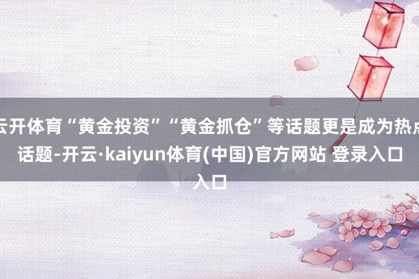 云开体育“黄金投资”“黄金抓仓”等话题更是成为热点话题-开云·kaiyun体育(中国)官方网站 登录入口