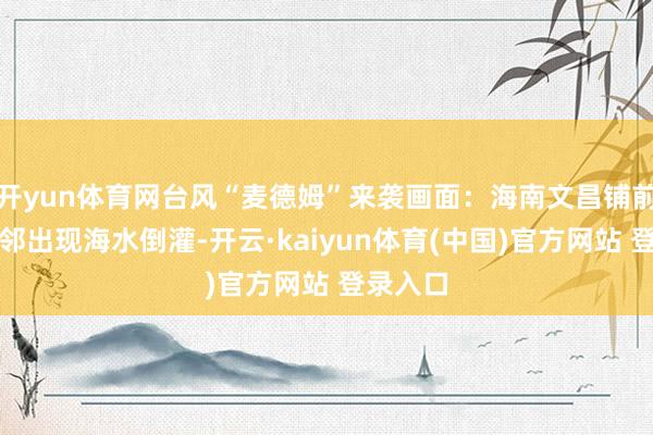 开yun体育网台风“麦德姆”来袭画面:海南文昌铺前渔港隔邻出现海水倒灌-开云·kaiyun体育(中国)官方网站 登录入口