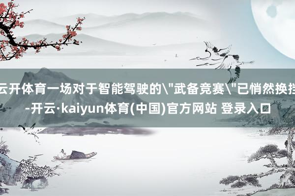 云开体育一场对于智能驾驶的"武备竞赛"已悄然换挡-开云·kaiyun体育(中国)官方网站 登录入口
