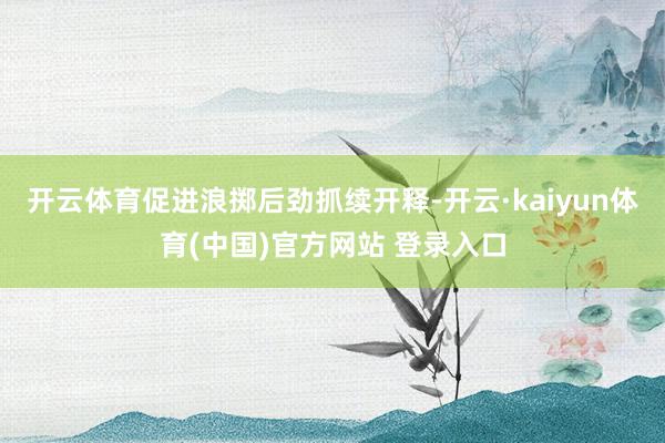 开云体育促进浪掷后劲抓续开释-开云·kaiyun体育(中国)官方网站 登录入口