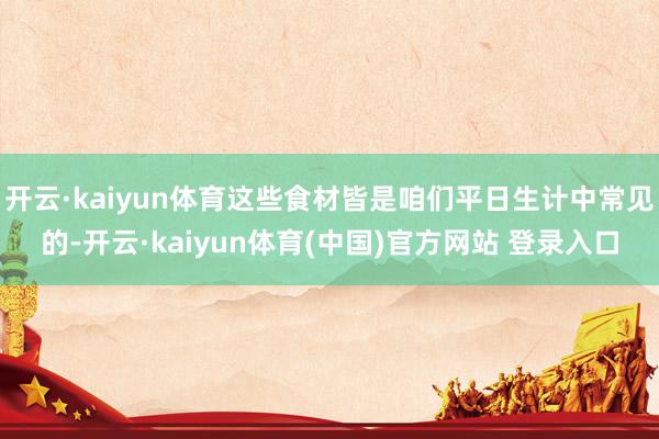 开云·kaiyun体育这些食材皆是咱们平日生计中常见的-开云·kaiyun体育(中国)官方网站 登录入口