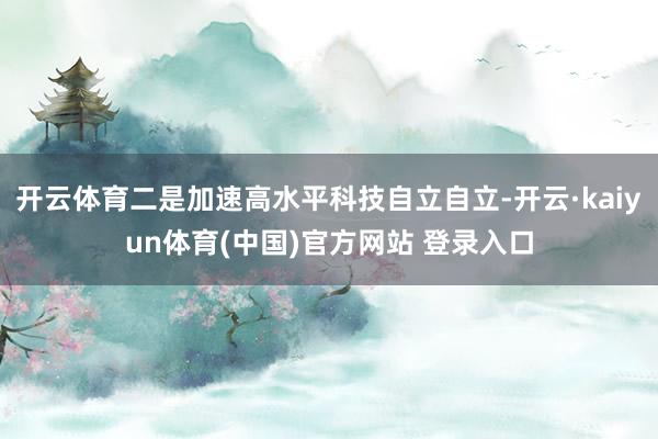 开云体育二是加速高水平科技自立自立-开云·kaiyun体育(中国)官方网站 登录入口