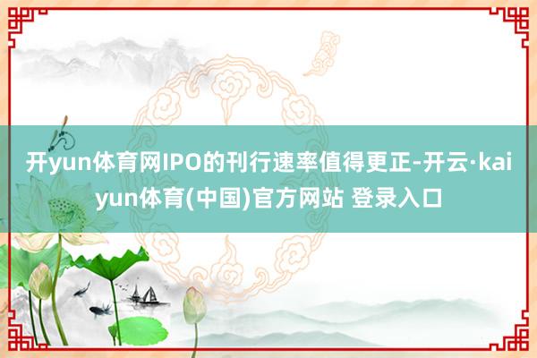 开yun体育网IPO的刊行速率值得更正-开云·kaiyun体育(中国)官方网站 登录入口