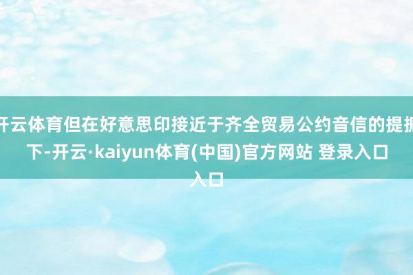 开云体育但在好意思印接近于齐全贸易公约音信的提振下-开云·kaiyun体育(中国)官方网站 登录入口