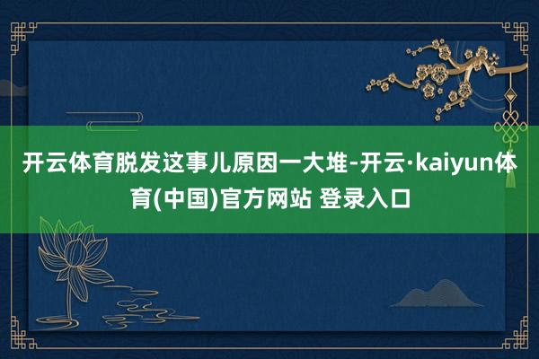 开云体育脱发这事儿原因一大堆-开云·kaiyun体育(中国)官方网站 登录入口