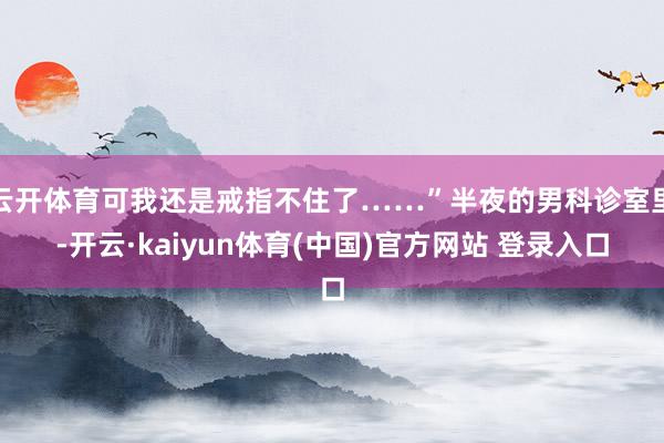 云开体育可我还是戒指不住了……”半夜的男科诊室里-开云·kaiyun体育(中国)官方网站 登录入口