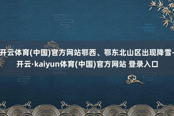 开云体育(中国)官方网站鄂西、鄂东北山区出现降雪-开云·kaiyun体育(中国)官方网站 登录入口
