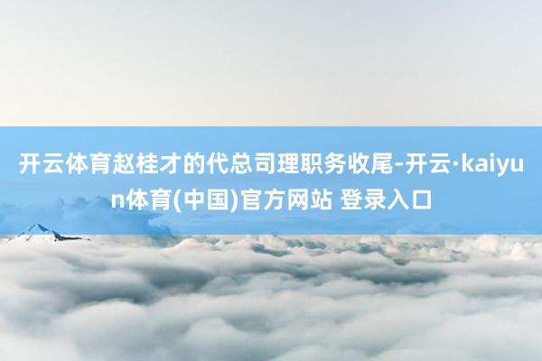 开云体育赵桂才的代总司理职务收尾-开云·kaiyun体育(中国)官方网站 登录入口