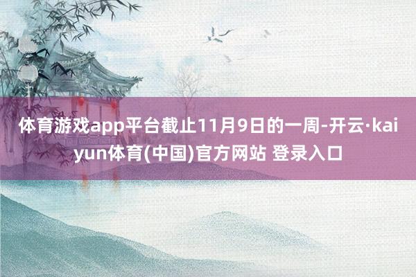 体育游戏app平台截止11月9日的一周-开云·kaiyun体育(中国)官方网站 登录入口