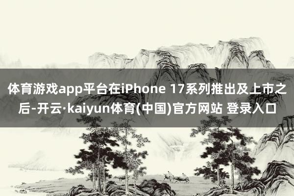 体育游戏app平台在iPhone 17系列推出及上市之后-开云·kaiyun体育(中国)官方网站 登录入口