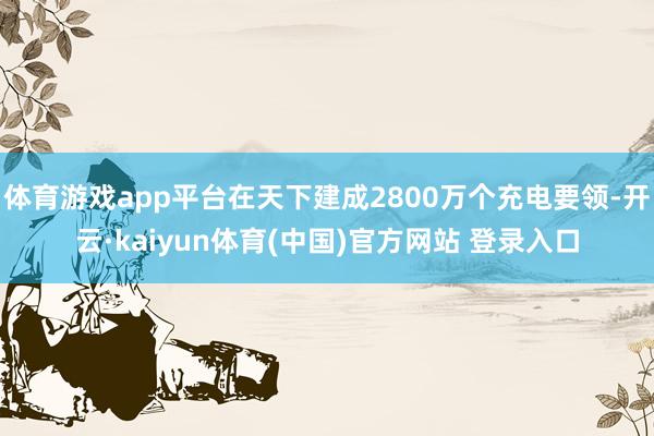 体育游戏app平台在天下建成2800万个充电要领-开云·kaiyun体育(中国)官方网站 登录入口