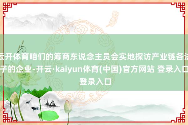 云开体育咱们的筹商东说念主员会实地探访产业链各法子的企业-开云·kaiyun体育(中国)官方网站 登录入口
