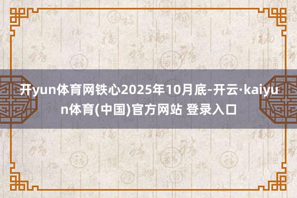 开yun体育网铁心2025年10月底-开云·kaiyun体育(中国)官方网站 登录入口