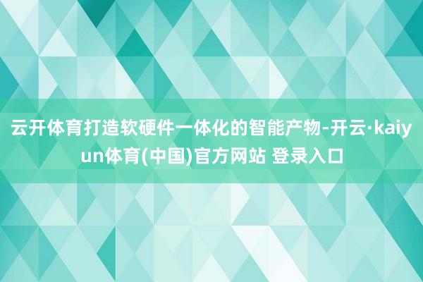 云开体育打造软硬件一体化的智能产物-开云·kaiyun体育(中国)官方网站 登录入口