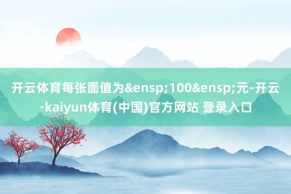 开云体育每张面值为&ensp;100&ensp;元-开云·kaiyun体育(中国)官方网站 登录入口