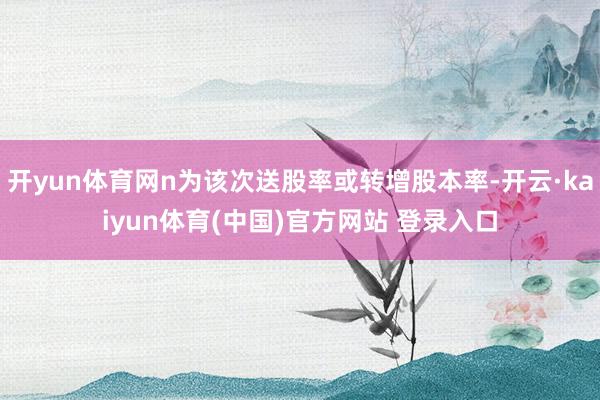 开yun体育网n为该次送股率或转增股本率-开云·kaiyun体育(中国)官方网站 登录入口