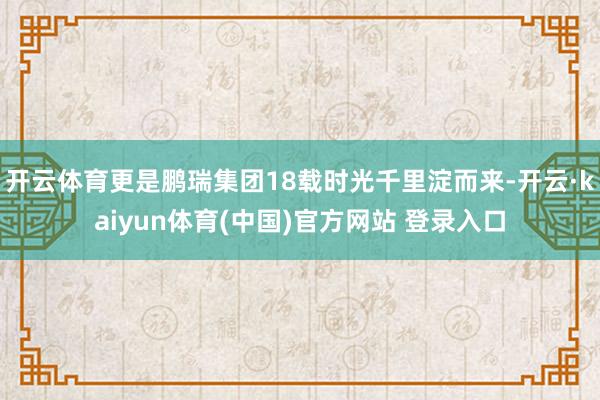 开云体育更是鹏瑞集团18载时光千里淀而来-开云·kaiyun体育(中国)官方网站 登录入口