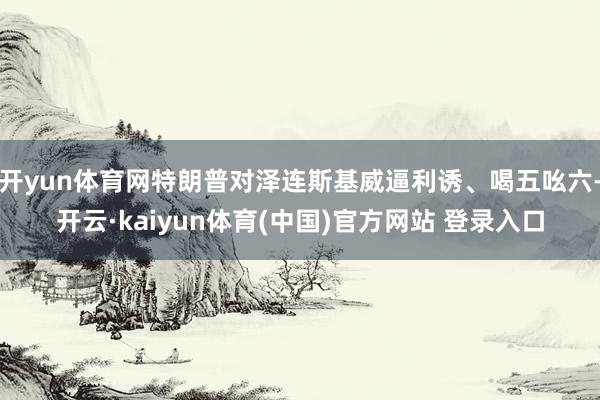 开yun体育网特朗普对泽连斯基威逼利诱、喝五吆六-开云·kaiyun体育(中国)官方网站 登录入口