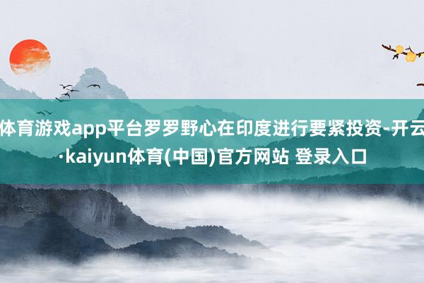 体育游戏app平台罗罗野心在印度进行要紧投资-开云·kaiyun体育(中国)官方网站 登录入口