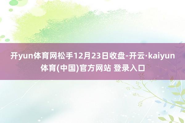 开yun体育网松手12月23日收盘-开云·kaiyun体育(中国)官方网站 登录入口