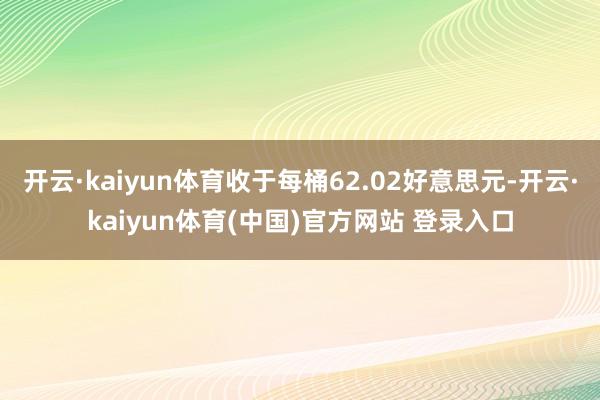 开云·kaiyun体育收于每桶62.02好意思元-开云·kaiyun体育(中国)官方网站 登录入口