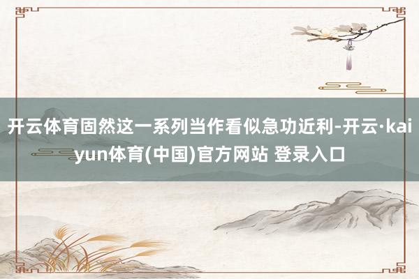 开云体育固然这一系列当作看似急功近利-开云·kaiyun体育(中国)官方网站 登录入口