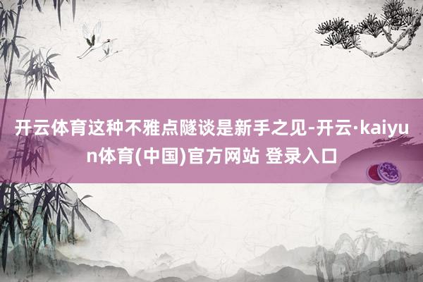 开云体育这种不雅点隧谈是新手之见-开云·kaiyun体育(中国)官方网站 登录入口
