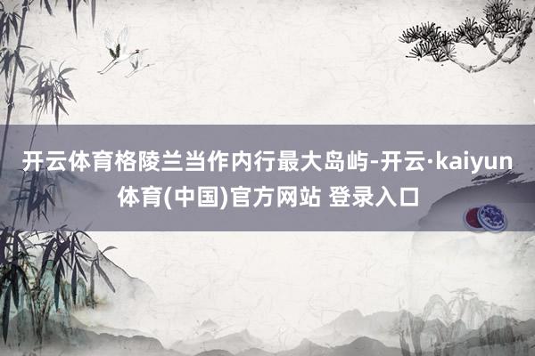 开云体育格陵兰当作内行最大岛屿-开云·kaiyun体育(中国)官方网站 登录入口