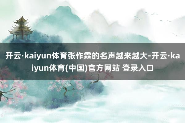开云·kaiyun体育张作霖的名声越来越大-开云·kaiyun体育(中国)官方网站 登录入口