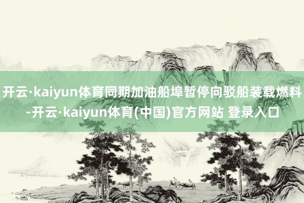 开云·kaiyun体育同期加油船埠暂停向驳船装载燃料-开云·kaiyun体育(中国)官方网站 登录入口