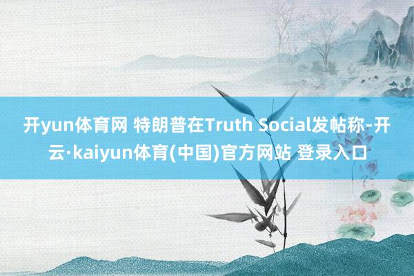 开yun体育网 特朗普在Truth Social发帖称-开云·kaiyun体育(中国)官方网站 登录入口